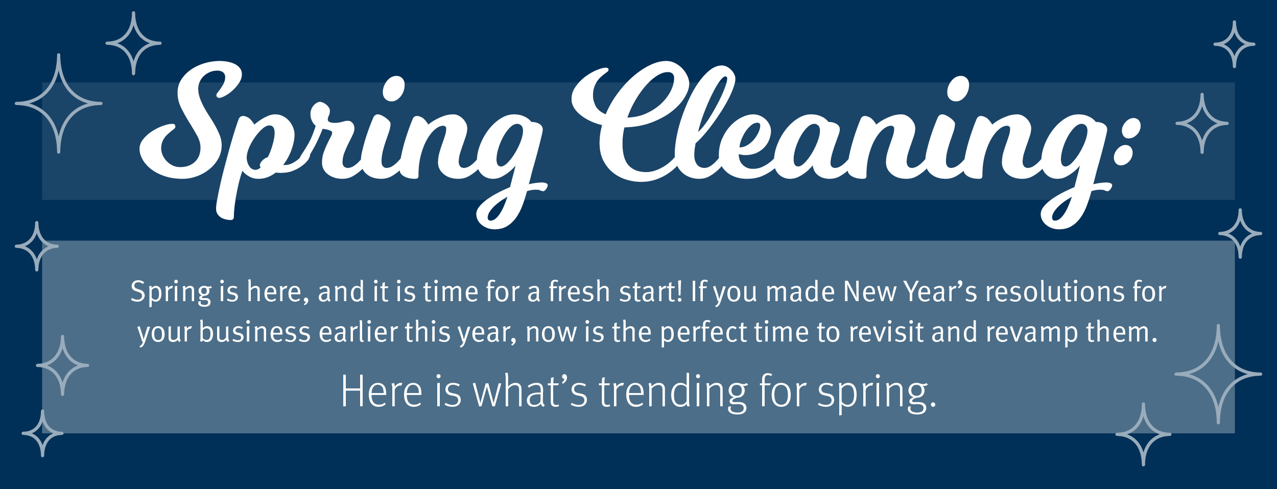 Blue image with sparkles saying, Spring Cleaning; Spring is here, and it is time for a fresh start! If you made New Year’s resolutions for your business earlier this year, now it the perfect time to revisit and revamp them. Here is what's trending for spring.